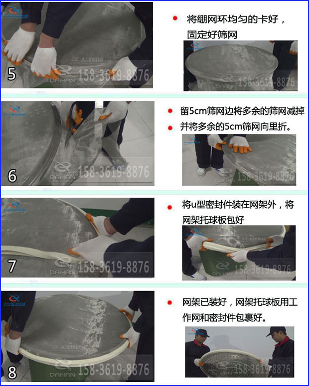 第五步：將旋振篩繃網(wǎng)環(huán)均勻的卡好固定好篩網(wǎng)第六步：留5cm篩網(wǎng)邊將多余的篩網(wǎng)減掉，并將多余的5cm篩網(wǎng)向里折第七步：將u型密封件裝在網(wǎng)架外，將網(wǎng)架托球板包好第八步：網(wǎng)架已裝好，網(wǎng)架托球板用工作網(wǎng)和密封件包裹好。