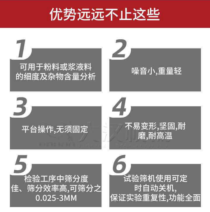 試驗(yàn)篩優(yōu)勢(shì)：1，可用于粉料或漿液料的細(xì)度及雜物含量分析。2，噪音小，重量輕。3，平臺(tái)操作，無(wú)須固定。4，不易變形，堅(jiān)固，耐磨，耐高溫。5，檢驗(yàn)工序中篩分度佳，篩分效率高，可篩分之0.025-3MM6，試驗(yàn)篩機(jī)使用可定時(shí)自動(dòng)關(guān)機(jī)保證實(shí)驗(yàn)重復(fù)性，功能全面。